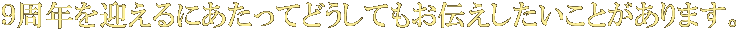 9周年を迎えるにあたってどうしてもお伝えしたいことがあります。